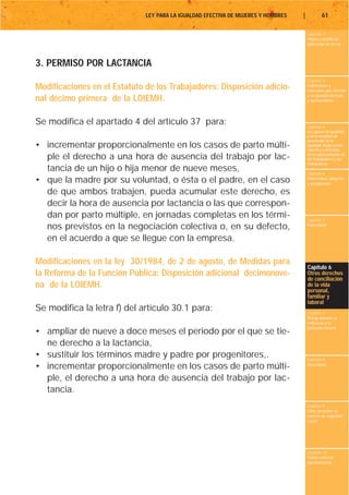 LEY PARA LA IGUALDAD EFECTIVA DE MUJERES Y HOMBRES   |           61

                                                                                       Capítulo 1
                                                                                       Objeto y ámbito de
                                                                                       aplicación de la Ley



3. PERMISO POR LACTANCIA
                                                                                       Capítulo 2
Modificaciones en el Estatuto de los Trabajadores: Disposición adicio-                 Definiciones y
                                                                                       conceptos que afectan
                                                                                       a la igualdad de trato
nal décimo primera de la LOIEMH.                                                       y oportunidades




Se modifica el apartado 4 del artículo 37 para:                                        Capítulo 3
                                                                                       Los planes de igualdad
                                                                                       y otras medidas de
                                                                                       promoción de la
• incrementar proporcionalmente en los casos de parto múlti-                           igualdad. Negociación
                                                                                       colectiva y derechos
  ple el derecho a una hora de ausencia del trabajo por lac-                           de la representación de
                                                                                       los trabajadores y las
                                                                                       trabajadoras
  tancia de un hijo o hija menor de nueve meses,                                       Capítulo 4
• que la madre por su voluntad, o ésta o el padre, en el caso                          Maternidad, adopción
                                                                                       y acogimiento

  de que ambos trabajen, pueda acumular este derecho, es
  decir la hora de ausencia por lactancia o las que correspon-
  dan por parto múltiple, en jornadas completas en los térmi-                          Capítulo 5
  nos previstos en la negociación colectiva o, en su defecto,                          Paternidad


  en el acuerdo a que se llegue con la empresa.

Modificaciones en la ley 30/1984, de 2 de agosto, de Medidas para
                                                                                       Capítulo 6
la Reforma de la Función Pública: Disposición adicional decimonove-                    Otros derechos
                                                                                       de conciliación
na de la LOIEMH.                                                                       de la vida
                                                                                       personal,
                                                                                       familiar y
                                                                                       laboral
Se modifica la letra f) del artículo 30.1 para:                                        Capítulo 7
                                                                                       Riesgo durante el
                                                                                       embarazo y la
                                                                                       lactancia natural
• ampliar de nueve a doce meses el periodo por el que se tie-
  ne derecho a la lactancia,
• sustituir los términos madre y padre por progenitores,.                              Capítulo 8
• incrementar proporcionalmente en los casos de parto múlti-                           Vacaciones


  ple, el derecho a una hora de ausencia del trabajo por lac-
  tancia.
                                                                                       Capítulo 9
                                                                                       Otros derechos en
                                                                                       materia de seguridad
                                                                                       social




                                                                                       Capítulo 10
                                                                                       Tutela contra la
                                                                                       discriminación
 