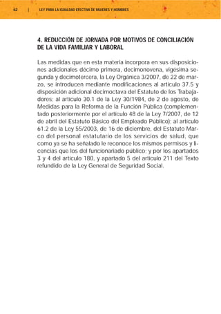 62   |   LEY PARA LA IGUALDAD EFECTIVA DE MUJERES Y HOMBRES




         4. REDUCCIÓN DE JORNADA POR MOTIVOS DE CONCILIACIÓN
         DE LA VIDA FAMILIAR Y LABORAL

         Las medidas que en esta materia incorpora en sus disposicio-
         nes adicionales décimo primera, decimonovena, vigésima se-
         gunda y decimotercera, la Ley Orgánica 3/2007, de 22 de mar-
         zo, se introducen mediante modificaciones al artículo 37.5 y
         disposición adicional decimoctava del Estatuto de los Trabaja-
         dores; al artículo 30.1 de la Ley 30/1984, de 2 de agosto, de
         Medidas para la Reforma de la Función Pública (complemen-
         tado posteriormente por el artículo 48 de la Ley 7/2007, de 12
         de abril del Estatuto Básico del Empleado Público); al artículo
         61.2 de la Ley 55/2003, de 16 de diciembre, del Estatuto Mar-
         co del personal estatutario de los servicios de salud, que
         como ya se ha señalado le reconoce los mismos permisos y li-
         cencias que los del funcionariado público; y por los apartados
         3 y 4 del artículo 180, y apartado 5 del artículo 211 del Texto
         refundido de la Ley General de Seguridad Social.
 