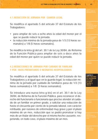 LEY PARA LA IGUALDAD EFECTIVA DE MUJERES Y HOMBRES   |           63

                                                                                     Capítulo 1
                                                                                     Objeto y ámbito de
                                                                                     aplicación de la Ley



4.1.REDUCCIÓN DE JORNADA POR GUARDA LEGAL
                                                                                     Capítulo 2
Se modifica el apartado 5 del artículo 37 del Estatuto de los                        Definiciones y
                                                                                     conceptos que afectan
                                                                                     a la igualdad de trato
Trabajadores:                                                                        y oportunidades




• para ampliar de seis a ocho años la edad del menor por el
                                                                                     Capítulo 3
  que se puede reducir la jornada.                                                   Los planes de igualdad
                                                                                     y otras medidas de
                                                                                     promoción de la
• la reducción mínima de la jornada pasa de 1/3 (13 horas se-                        igualdad. Negociación
                                                                                     colectiva y derechos
  manales) a 1/8 (5 horas semanales).                                                de la representación de
                                                                                     los trabajadores y las
                                                                                     trabajadoras

                                                                                     Capítulo 4
Se modifica la letra g) del art. 30.1 de la Ley 30/84, de Reforma                    Maternidad, adopción
                                                                                     y acogimiento

de la Función Pública para ampliar de seis a doce años la
edad del menor por quien se puede reducir la jornada.
                                                                                     Capítulo 5
                                                                                     Paternidad


4.2.REDUCCIONES DE JORNADA POR CUIDADO DE FAMILIAR
Y POR HIJOS PREMATUROS O NEONATOS HOSPITALIZADOS
                                                                                     Capítulo 6
Se modifica el apartado 5 del artículo 37 del Estatuto de los                        Otros derechos
                                                                                     de conciliación
Trabajadores y al igual que en la guarda legal, la reducción mí-                     de la vida
                                                                                     personal,
nima de la jornada por cuidado de familiares pasa de 1/3 (13                         familiar y
                                                                                     laboral
horas semanales) a 1/8 (5 horas semanales).                                          Capítulo 7
                                                                                     Riesgo durante el
                                                                                     embarazo y la
                                                                                     lactancia natural
Se introduce una nueva letra g bis) en el art. 30.1 de la Ley
30/84, de Reforma de la Función Pública, para reconocer el de-
recho del funcionario o funcionaria que precise atender al cuida-                    Capítulo 8
do de un familiar en primer grado, a solicitar una reducción de                      Vacaciones


hasta el cincuenta por ciento de la jornada laboral, con carácter
retribuido, por razones de enfermedad muy grave y por el plazo
máximo de un mes, reducción que se podrá prorratear si hay                           Capítulo 9
más de un titular del derecho por el mismo hecho causante, res-                      Otros derechos en
                                                                                     materia de seguridad
                                                                                     social
petando, en todo caso, el plazo máximo de un mes.

                                                                                     Capítulo 10
                                                                                     Tutela contra la
                                                                                     discriminación
 