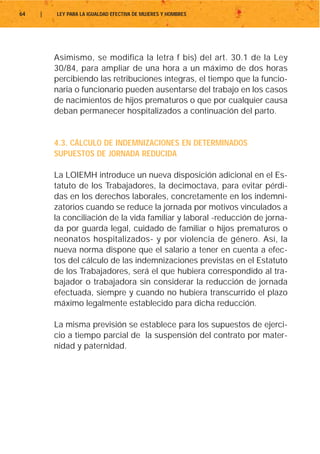 64   |   LEY PARA LA IGUALDAD EFECTIVA DE MUJERES Y HOMBRES




         Asimismo, se modifica la letra f bis) del art. 30.1 de la Ley
         30/84, para ampliar de una hora a un máximo de dos horas
         percibiendo las retribuciones íntegras, el tiempo que la funcio-
         naria o funcionario pueden ausentarse del trabajo en los casos
         de nacimientos de hijos prematuros o que por cualquier causa
         deban permanecer hospitalizados a continuación del parto.


         4.3. CÁLCULO DE INDEMNIZACIONES EN DETERMINADOS
         SUPUESTOS DE JORNADA REDUCIDA

         La LOIEMH introduce un nueva disposición adicional en el Es-
         tatuto de los Trabajadores, la decimoctava, para evitar pérdi-
         das en los derechos laborales, concretamente en los indemni-
         zatorios cuando se reduce la jornada por motivos vinculados a
         la conciliación de la vida familiar y laboral -reducción de jorna-
         da por guarda legal, cuidado de familiar o hijos prematuros o
         neonatos hospitalizados- y por violencia de género. Así, la
         nueva norma dispone que el salario a tener en cuenta a efec-
         tos del cálculo de las indemnizaciones previstas en el Estatuto
         de los Trabajadores, será el que hubiera correspondido al tra-
         bajador o trabajadora sin considerar la reducción de jornada
         efectuada, siempre y cuando no hubiera transcurrido el plazo
         máximo legalmente establecido para dicha reducción.

         La misma previsión se establece para los supuestos de ejerci-
         cio a tiempo parcial de la suspensión del contrato por mater-
         nidad y paternidad.
 