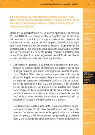 LEY PARA LA IGUALDAD EFECTIVA DE MUJERES Y HOMBRES   |           65

                                                                                    Capítulo 1
                                                                                    Objeto y ámbito de
                                                                                    aplicación de la Ley



4.4. CÁLCULO DE LAS PRESTACIONES POR DESEMPLEO EN LAS
REDUCCIONES DE JORNADA POR CUIDADO DE FAMILIAR, POR HIJOS
                                                                                    Capítulo 2
PREMATUROS O NEONATOS HOSPITALIZADOS Y POR RAZÓN DE                                 Definiciones y
                                                                                    conceptos que afectan
                                                                                    a la igualdad de trato
VIOLENCIA DE GÉNERO                                                                 y oportunidades




Mediante la incorporación de un nuevo apartado 5 al artículo
                                                                                    Capítulo 3
211 del TRLGSS se corrige el efecto negativo que el ejercicio                       Los planes de igualdad
                                                                                    y otras medidas de
                                                                                    promoción de la
del derecho a reducir la jornada por estos motivos tenía en la                      igualdad. Negociación
                                                                                    colectiva y derechos
cuantía de la prestación por desempleo. Modificación legal                          de la representación de
                                                                                    los trabajadores y las
                                                                                    trabajadoras
que había venido a recomendar el Tribunal Supremo en su                             Capítulo 4
Sentencia de 31 de enero de 2006 (Sala de lo Social) al señalar                     Maternidad, adopción
                                                                                    y acogimiento

que la regulación precedente podía resultar insatisfactoria
desde la perspectiva de un logro más completo de los objeti-
vos de conciliación de la vida laboral y familiar.                                  Capítulo 5
                                                                                    Paternidad


• Con carácter general la cuantía de la prestación por des-
  empleo se calcula sobre el promedio de la base por la que
  se haya cotizado por dicha contingencia durante los últi-
                                                                                    Capítulo 6
  mos 180 días. Sin embargo, en los supuestos en los que la                         Otros derechos
                                                                                    de conciliación
  situación legal de desempleo haya venido precedida de                             de la vida
                                                                                    personal,
  períodos de reducción de jornada conforme a lo estableci-                         familiar y
                                                                                    laboral
  do en los apartados 4 bis, 5 y 7 del artículo 37 del Estatuto                     Capítulo 7
  de los Trabajadores, las bases de cotización que sirven                           Riesgo durante el
                                                                                    embarazo y la
                                                                                    lactancia natural
  para calcular la base reguladora de la prestación se com-
  putarán incrementadas hasta el cien por cien de la cuantía
  que hubiera correspondido si se hubiera mantenido, sin re-                        Capítulo 8
  ducción, el trabajo a tiempo completo o parcial.                                  Vacaciones




  Este beneficio se aplica, por tanto, a las reducciones de jor-
  nada por nacimiento de hijos prematuros o que, por cual-                          Capítulo 9
  quier razón, deban permanecer hospitalizados a continua-                          Otros derechos en
                                                                                    materia de seguridad
                                                                                    social
  ción del parto; a las reducciones de jornada por guarda
  legal y por cuidado de otros familiares; y a las reducciones
                                                                                    Capítulo 10
                                                                                    Tutela contra la
                                                                                    discriminación
 