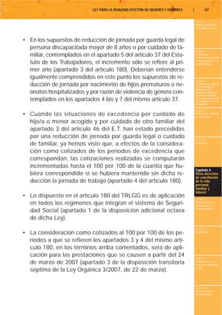 LEY PARA LA IGUALDAD EFECTIVA DE MUJERES Y HOMBRES   |           67

                                                                                     Capítulo 1
                                                                                     Objeto y ámbito de
                                                                                     aplicación de la Ley



• En los supuestos de reducción de jornada por guarda legal de
  persona discapacitada mayor de 8 años o por cuidado de fa-
                                                                                     Capítulo 2
  miliar, contemplados en el apartado 5 del artículo 37 del Esta-                    Definiciones y
                                                                                     conceptos que afectan
                                                                                     a la igualdad de trato
  tuto de los Trabajadores, el incremento sólo se refiere al pri-                    y oportunidades

  mer año (apartado 3 del artículo 180). Deberían entenderse
  igualmente comprendidos en este punto los supuestos de re-
                                                                                     Capítulo 3
  ducción de jornada por nacimiento de hijos prematuros o ne-                        Los planes de igualdad
                                                                                     y otras medidas de
                                                                                     promoción de la
  onatos hospitalizados y por razón de violencia de género con-                      igualdad. Negociación
                                                                                     colectiva y derechos
  templados en los apartados 4 bis y 7 del mismo artículo 37.                        de la representación de
                                                                                     los trabajadores y las
                                                                                     trabajadoras

                                                                                     Capítulo 4
• Cuando las situaciones de excedencia por cuidado de                                Maternidad, adopción
                                                                                     y acogimiento

  hijo/a o menor acogido y por cuidado de otro familiar del
  apartado 3 del artículo 46 del E.T. han estado precedidas
  por una reducción de jornada por guarda legal o cuidado                            Capítulo 5
  de familiar, ya hemos visto que, a efectos de la considera-                        Paternidad


  ción como cotizados de los períodos de excedencia que
  correspondan, las cotizaciones realizadas se computarán
  incrementadas hasta el 100 por 100 de la cuantía que hu-
                                                                                     Capítulo 6
  biera correspondido si se hubiera mantenido sin dicha re-                          Otros derechos
                                                                                     de conciliación
  ducción la jornada de trabajo (apartado 4 del artículo 180).                       de la vida
                                                                                     personal,
                                                                                     familiar y
                                                                                     laboral
• Lo dispuesto en el artículo 180 del TRLGG es de aplicación                         Capítulo 7
  en todos los regímenes que integran el sistema de Seguri-                          Riesgo durante el
                                                                                     embarazo y la
                                                                                     lactancia natural
  dad Social (apartado 1 de la disposición adicional octava
  de dicha Ley).
                                                                                     Capítulo 8
• La consideración como cotizados al 100 por 100 de los pe-                          Vacaciones


  ríodos a que se refieren los apartados 3 y 4 del mismo artí-
  culo 180, en los términos arriba comentados, será de apli-
  cación para las prestaciones que se causen a partir del 24                         Capítulo 9
  de marzo de 2007 (apartado 3 de la disposición transitoria                         Otros derechos en
                                                                                     materia de seguridad
                                                                                     social
  séptima de la Ley Orgánica 3/2007, de 22 de marzo).

                                                                                     Capítulo 10
                                                                                     Tutela contra la
                                                                                     discriminación
 