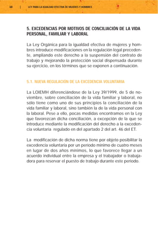 68   |   LEY PARA LA IGUALDAD EFECTIVA DE MUJERES Y HOMBRES




         5. EXCEDENCIAS POR MOTIVOS DE CONCILIACIÓN DE LA VIDA
         PERSONAL, FAMILIAR Y LABORAL

         La Ley Orgánica para la igualdad efectiva de mujeres y hom-
         bres introduce modificaciones en la regulación legal preceden-
         te, ampliando este derecho a la suspensión del contrato de
         trabajo y mejorando la protección social dispensada durante
         su ejercicio, en los términos que se exponen a continuación.


         5.1. NUEVA REGULACIÓN DE LA EXCEDENCIA VOLUNTARIA

         La LOIEMH diferenciándose de la Ley 39/1999, de 5 de no-
         viembre, sobre conciliación de la vida familiar y laboral, no
         sólo tiene como uno de sus principios la conciliación de la
         vida familiar y laboral, sino también la de la vida personal con
         la laboral. Pese a ello, pocas medidas encontramos en la Ley
         que favorezcan dicha conciliación, a excepción de la que se
         introduce mediante la modificación del derecho a la exceden-
         cia voluntaria regulado en del apartado 2 del art. 46 del ET.

         La modificación de dicha norma tiene por objeto posibilitar la
         excedencia voluntaria por un período mínimo de cuatro meses
         en lugar de dos años mínimos, lo que favorece llegar a un
         acuerdo individual entre la empresa y el trabajador o trabaja-
         dora para reservar el puesto de trabajo durante este periodo.
 