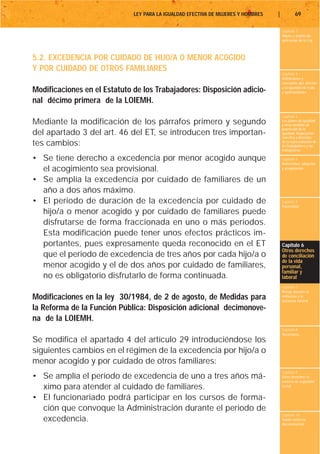 LEY PARA LA IGUALDAD EFECTIVA DE MUJERES Y HOMBRES   |           69

                                                                                       Capítulo 1
                                                                                       Objeto y ámbito de
                                                                                       aplicación de la Ley



5.2. EXCEDENCIA POR CUIDADO DE HIJO/A O MENOR ACOGIDO
Y POR CUIDADO DE OTROS FAMILIARES
                                                                                       Capítulo 2
                                                                                       Definiciones y
                                                                                       conceptos que afectan
                                                                                       a la igualdad de trato
Modificaciones en el Estatuto de los Trabajadores: Disposición adicio-                 y oportunidades

nal décimo primera de la LOIEMH.
                                                                                       Capítulo 3
Mediante la modificación de los párrafos primero y segundo                             Los planes de igualdad
                                                                                       y otras medidas de
                                                                                       promoción de la
del apartado 3 del art. 46 del ET, se introducen tres importan-                        igualdad. Negociación
                                                                                       colectiva y derechos
tes cambios:                                                                           de la representación de
                                                                                       los trabajadores y las
                                                                                       trabajadoras

• Se tiene derecho a excedencia por menor acogido aunque                               Capítulo 4
                                                                                       Maternidad, adopción
  el acogimiento sea provisional.                                                      y acogimiento


• Se amplía la excedencia por cuidado de familiares de un
  año a dos años máximo.
• El periodo de duración de la excedencia por cuidado de                               Capítulo 5
                                                                                       Paternidad
  hijo/a o menor acogido y por cuidado de familiares puede
  disfrutarse de forma fraccionada en uno o más períodos.
  Esta modificación puede tener unos efectos prácticos im-
  portantes, pues expresamente queda reconocido en el ET                               Capítulo 6
                                                                                       Otros derechos
  que el periodo de excedencia de tres años por cada hijo/a o                          de conciliación
                                                                                       de la vida
  menor acogido y el de dos años por cuidado de familiares,                            personal,
                                                                                       familiar y
  no es obligatorio disfrutarlo de forma continuada.                                   laboral
                                                                                       Capítulo 7
                                                                                       Riesgo durante el
Modificaciones en la ley 30/1984, de 2 de agosto, de Medidas para                      embarazo y la
                                                                                       lactancia natural

la Reforma de la Función Pública: Disposición adicional decimonove-
na de la LOIEMH.
                                                                                       Capítulo 8
                                                                                       Vacaciones
Se modifica el apartado 4 del artículo 29 introduciéndose los
siguientes cambios en el régimen de la excedencia por hijo/a o
menor acogido y por cuidado de otros familiares:
                                                                                       Capítulo 9
• Se amplía el período de excedencia de uno a tres años má-                            Otros derechos en
                                                                                       materia de seguridad
  ximo para atender al cuidado de familiares.                                          social


• El funcionariado podrá participar en los cursos de forma-
  ción que convoque la Administración durante el periodo de
                                                                                       Capítulo 10
  excedencia.                                                                          Tutela contra la
                                                                                       discriminación
 