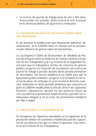 70   |   LEY PARA LA IGUALDAD EFECTIVA DE MUJERES Y HOMBRES




         • La reserva del puesto de trabajo pasa de uno a dos años.
           Transcurrido este período, dicha reserva lo será al puesto
           en la misma localidad y de igual nivel y retribución.


         5.3. EXCEDENCIA POR RAZÓN DE VIOLENCIA DE GÉNERO SOBRE
         LAS FUNCIONARIAS

         Es de destacar la modificación que Disposición adicional de-
         cimonovena de la LOIEMH hace en relación con la exceden-
         cia por violencia de género sobre las funcionarias.

         La Ley Orgánica 1/2004, de 28 diciembre, de Medidas de Pro-
         tección Integral contra la Violencia de Género reformó el Esta-
         tuto de los Trabajadores y la Ley General de la Seguridad So-
         cial para que la trabajadora víctima de violencia de género
         pudiera acogerse a la situación de excedencia con reserva de
         puesto de trabajo y percibir durante dicho periodo prestación
         de desempleo. Así mismo modificó la ley 30/84 para que la
         funcionaria pudiera también acogerse a la excedencia con re-
         serva de plaza, sin embargo no se le reconoció derecho a per-
         cibir retribución en dicho periodo, problema que soluciona en
         parte la LOIEMH modificando el articulo 29.8 en los siguientes
         términos: «Igualmente, durante los dos primeros meses de
         esta excedencia la funcionaria tendrá derecho a percibir las re-
         tribuciones íntegras y, en su caso, las prestaciones familiares
         por hijo a cargo».


         5.4. PRESTACIONES DE LA SEGURIDAD SOCIAL

         Se incorporan las siguientes novedades en la regulación de la
         prestación familiar no económica establecida para los supues-
         tos de excedencia a los que se refiere el apartado 3 del artícu-
         lo 46 del Estatuto de los Trabajadores:
 