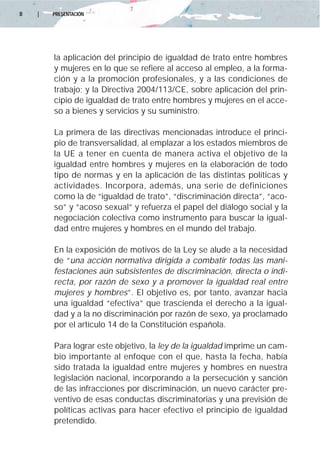 8   |   PRESENTACIÓN




        la aplicación del principio de igualdad de trato entre hombres
        y mujeres en lo que se refiere al acceso al empleo, a la forma-
        ción y a la promoción profesionales, y a las condiciones de
        trabajo; y la Directiva 2004/113/CE, sobre aplicación del prin-
        cipio de igualdad de trato entre hombres y mujeres en el acce-
        so a bienes y servicios y su suministro.

        La primera de las directivas mencionadas introduce el princi-
        pio de transversalidad, al emplazar a los estados miembros de
        la UE a tener en cuenta de manera activa el objetivo de la
        igualdad entre hombres y mujeres en la elaboración de todo
        tipo de normas y en la aplicación de las distintas políticas y
        actividades. Incorpora, además, una serie de definiciones
        como la de “igualdad de trato”, “discriminación directa”, “aco-
        so” y “acoso sexual” y refuerza el papel del diálogo social y la
        negociación colectiva como instrumento para buscar la igual-
        dad entre mujeres y hombres en el mundo del trabajo.

        En la exposición de motivos de la Ley se alude a la necesidad
        de “una acción normativa dirigida a combatir todas las mani-
        festaciones aún subsistentes de discriminación, directa o indi-
        recta, por razón de sexo y a promover la igualdad real entre
        mujeres y hombres”. El objetivo es, por tanto, avanzar hacia
        una igualdad “efectiva” que trascienda el derecho a la igual-
        dad y a la no discriminación por razón de sexo, ya proclamado
        por el artículo 14 de la Constitución española.

        Para lograr este objetivo, la ley de la igualdad imprime un cam-
        bio importante al enfoque con el que, hasta la fecha, había
        sido tratada la igualdad entre mujeres y hombres en nuestra
        legislación nacional, incorporando a la persecución y sanción
        de las infracciones por discriminación, un nuevo carácter pre-
        ventivo de esas conductas discriminatorias y una previsión de
        políticas activas para hacer efectivo el principio de igualdad
        pretendido.
 
