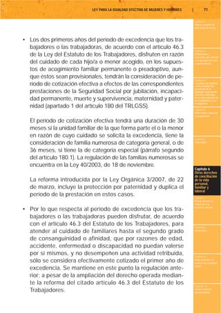 LEY PARA LA IGUALDAD EFECTIVA DE MUJERES Y HOMBRES   |           71

                                                                                    Capítulo 1
                                                                                    Objeto y ámbito de
                                                                                    aplicación de la Ley



• Los dos primeros años del período de excedencia que los tra-
  bajadores o las trabajadoras, de acuerdo con el artículo 46.3
                                                                                    Capítulo 2
  de la Ley del Estatuto de los Trabajadores, disfruten en razón                    Definiciones y
                                                                                    conceptos que afectan
                                                                                    a la igualdad de trato
  del cuidado de cada hijo/a o menor acogido, en los supues-                        y oportunidades

  tos de acogimiento familiar permanente o preadoptivo, aun-
  que éstos sean provisionales, tendrán la consideración de pe-
                                                                                    Capítulo 3
  ríodo de cotización efectiva a efectos de las correspondientes                    Los planes de igualdad
                                                                                    y otras medidas de
                                                                                    promoción de la
  prestaciones de la Seguridad Social por jubilación, incapaci-                     igualdad. Negociación
                                                                                    colectiva y derechos
  dad permanente, muerte y supervivencia, maternidad y pater-                       de la representación de
                                                                                    los trabajadores y las
                                                                                    trabajadoras
  nidad (apartado 1 del artículo 180 del TRLGSS).                                   Capítulo 4
                                                                                    Maternidad, adopción
                                                                                    y acogimiento

  El período de cotización efectiva tendrá una duración de 30
  meses si la unidad familiar de la que forma parte el o la menor
  en razón de cuyo cuidado se solicita la excedencia, tiene la                      Capítulo 5
  consideración de familia numerosa de categoría general, o de                      Paternidad


  36 meses, si tiene la de categoría especial (párrafo segundo
  del artículo 180.1). La regulación de las familias numerosas se
  encuentra en la Ley 40/2003, de 18 de noviembre.
                                                                                    Capítulo 6
                                                                                    Otros derechos
                                                                                    de conciliación
  La reforma introducida por la Ley Orgánica 3/2007, de 22                          de la vida
                                                                                    personal,
  de marzo, incluye la protección por paternidad y duplica el                       familiar y
                                                                                    laboral
  período de la prestación en estos casos.                                          Capítulo 7
                                                                                    Riesgo durante el
                                                                                    embarazo y la
                                                                                    lactancia natural
• Por lo que respecta al período de excedencia que los tra-
  bajadores o las trabajadoras pueden disfrutar, de acuerdo
  con el artículo 46.3 del Estatuto de los Trabajadores, para                       Capítulo 8
  atender al cuidado de familiares hasta el segundo grado                           Vacaciones


  de consanguinidad o afinidad, que por razones de edad,
  accidente, enfermedad o discapacidad no puedan valerse
  por sí mismos, y no desempeñen una actividad retribuida,                          Capítulo 9
  sólo se considera efectivamente cotizado el primer año de                         Otros derechos en
                                                                                    materia de seguridad
                                                                                    social
  excedencia. Se mantiene en este punto la regulación ante-
  rior; a pesar de la ampliación del derecho operada median-
  te la reforma del citado artículo 46.3 del Estatuto de los                        Capítulo 10
  Trabajadores.                                                                     Tutela contra la
                                                                                    discriminación
 