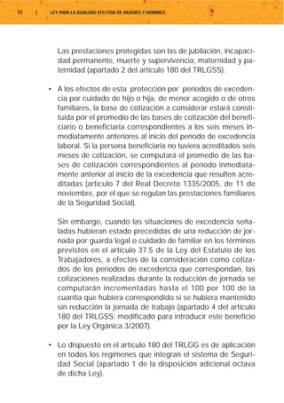 72   |   LEY PARA LA IGUALDAD EFECTIVA DE MUJERES Y HOMBRES




            Las prestaciones protegidas son las de jubilación, incapaci-
            dad permanente, muerte y supervivencia, maternidad y pa-
            ternidad (apartado 2 del artículo 180 del TRLGSS).

         • A los efectos de esta protección por períodos de exceden-
           cia por cuidado de hijo o hija, de menor acogido o de otros
           familiares, la base de cotización a considerar estará consti-
           tuida por el promedio de las bases de cotización del benefi-
           ciario o beneficiaria correspondientes a los seis meses in-
           mediatamente anteriores al inicio del período de excedencia
           laboral. Si la persona beneficiaria no tuviera acreditados seis
           meses de cotización, se computará el promedio de las ba-
           ses de cotización correspondientes al período inmediata-
           mente anterior al inicio de la excedencia que resulten acre-
           ditadas (artículo 7 del Real Decreto 1335/2005, de 11 de
           noviembre, por el que se regulan las prestaciones familiares
           de la Seguridad Social).

            Sin embargo, cuando las situaciones de excedencia seña-
            ladas hubieran estado precedidas de una reducción de jor-
            nada por guarda legal o cuidado de familiar en los términos
            previstos en el artículo 37.5 de la Ley del Estatuto de los
            Trabajadores, a efectos de la consideración como cotiza-
            dos de los períodos de excedencia que correspondan, las
            cotizaciones realizadas durante la reducción de jornada se
            computarán incrementadas hasta el 100 por 100 de la
            cuantía que hubiera correspondido si se hubiera mantenido
            sin reducción la jornada de trabajo (apartado 4 del artículo
            180 del TRLGSS; modificado para introducir este beneficio
            por la Ley Orgánica 3/2007).

         • Lo dispuesto en el artículo 180 del TRLGG es de aplicación
           en todos los regímenes que integran el sistema de Seguri-
           dad Social (apartado 1 de la disposición adicional octava
           de dicha Ley).
 