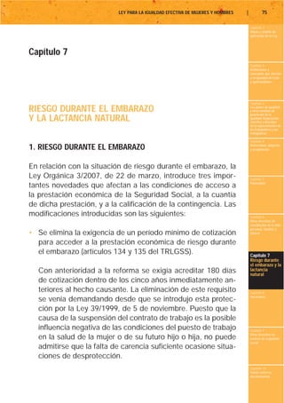 LEY PARA LA IGUALDAD EFECTIVA DE MUJERES Y HOMBRES   |           75

                                                                                    Capítulo 1
                                                                                    Objeto y ámbito de
                                                                                    aplicación de la Ley




Capítulo 7
                                                                                    Capítulo 2
                                                                                    Definiciones y
                                                                                    conceptos que afectan
                                                                                    a la igualdad de trato
                                                                                    y oportunidades




                                                                                    Capítulo 3

RIESGO DURANTE EL EMBARAZO                                                          Los planes de igualdad
                                                                                    y otras medidas de
                                                                                    promoción de la
Y LA LACTANCIA NATURAL                                                              igualdad. Negociación
                                                                                    colectiva y derechos
                                                                                    de la representación de
                                                                                    los trabajadores y las
                                                                                    trabajadoras

                                                                                    Capítulo 4

1. RIESGO DURANTE EL EMBARAZO                                                       Maternidad, adopción
                                                                                    y acogimiento




En relación con la situación de riesgo durante el embarazo, la
Ley Orgánica 3/2007, de 22 de marzo, introduce tres impor-                          Capítulo 5
                                                                                    Paternidad
tantes novedades que afectan a las condiciones de acceso a
la prestación económica de la Seguridad Social, a la cuantía
de dicha prestación, y a la calificación de la contingencia. Las
modificaciones introducidas son las siguientes:                                     Capítulo 6
                                                                                    Otros derechos de
                                                                                    conciliación de la vida
                                                                                    personal, familiar y
• Se elimina la exigencia de un período mínimo de cotización                        laboral

  para acceder a la prestación económica de riesgo durante
  el embarazo (artículos 134 y 135 del TRLGSS).                                     Capítulo 7
                                                                                    Riesgo durante
                                                                                    el embarazo y la
  Con anterioridad a la reforma se exigía acreditar 180 días                        lactancia
                                                                                    natural
  de cotización dentro de los cinco años inmediatamente an-
  teriores al hecho causante. La eliminación de este requisito                      Capítulo 8
                                                                                    Vacaciones
  se venía demandando desde que se introdujo esta protec-
  ción por la Ley 39/1999, de 5 de noviembre. Puesto que la
  causa de la suspensión del contrato de trabajo es la posible
  influencia negativa de las condiciones del puesto de trabajo                      Capítulo 9
                                                                                    Otros derechos en
  en la salud de la mujer o de su futuro hijo o hija, no puede                      materia de seguridad
                                                                                    social
  admitirse que la falta de carencia suficiente ocasione situa-
  ciones de desprotección.
                                                                                    Capítulo 10
                                                                                    Tutela contra la
                                                                                    discriminación
 