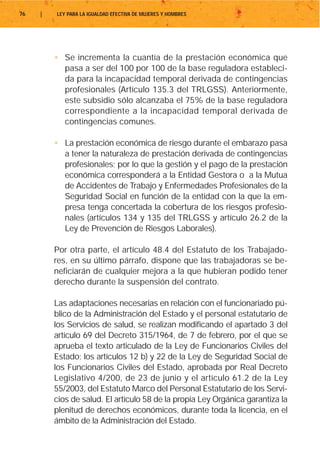 76   |   LEY PARA LA IGUALDAD EFECTIVA DE MUJERES Y HOMBRES




         • Se incrementa la cuantía de la prestación económica que
           pasa a ser del 100 por 100 de la base reguladora estableci-
           da para la incapacidad temporal derivada de contingencias
           profesionales (Artículo 135.3 del TRLGSS). Anteriormente,
           este subsidio sólo alcanzaba el 75% de la base reguladora
           correspondiente a la incapacidad temporal derivada de
           contingencias comunes.

         • La prestación económica de riesgo durante el embarazo pasa
           a tener la naturaleza de prestación derivada de contingencias
           profesionales; por lo que la gestión y el pago de la prestación
           económica corresponderá a la Entidad Gestora o a la Mutua
           de Accidentes de Trabajo y Enfermedades Profesionales de la
           Seguridad Social en función de la entidad con la que la em-
           presa tenga concertada la cobertura de los riesgos profesio-
           nales (artículos 134 y 135 del TRLGSS y artículo 26.2 de la
           Ley de Prevención de Riesgos Laborales).

         Por otra parte, el artículo 48.4 del Estatuto de los Trabajado-
         res, en su último párrafo, dispone que las trabajadoras se be-
         neficiarán de cualquier mejora a la que hubieran podido tener
         derecho durante la suspensión del contrato.

         Las adaptaciones necesarias en relación con el funcionariado pú-
         blico de la Administración del Estado y el personal estatutario de
         los Servicios de salud, se realizan modificando el apartado 3 del
         artículo 69 del Decreto 315/1964, de 7 de febrero, por el que se
         aprueba el texto articulado de la Ley de Funcionarios Civiles del
         Estado; los artículos 12 b) y 22 de la Ley de Seguridad Social de
         los Funcionarios Civiles del Estado, aprobada por Real Decreto
         Legislativo 4/200, de 23 de junio y el artículo 61.2 de la Ley
         55/2003, del Estatuto Marco del Personal Estatutario de los Servi-
         cios de salud. El artículo 58 de la propia Ley Orgánica garantiza la
         plenitud de derechos económicos, durante toda la licencia, en el
         ámbito de la Administración del Estado.
 
