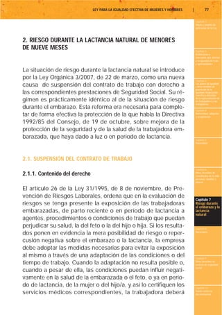 LEY PARA LA IGUALDAD EFECTIVA DE MUJERES Y HOMBRES   |           77

                                                                                        Capítulo 1
                                                                                        Objeto y ámbito de
                                                                                        aplicación de la Ley



2. RIESGO DURANTE LA LACTANCIA NATURAL DE MENORES
DE NUEVE MESES                                                                          Capítulo 2
                                                                                        Definiciones y
                                                                                        conceptos que afectan
                                                                                        a la igualdad de trato
                                                                                        y oportunidades

La situación de riesgo durante la lactancia natural se introduce
por la Ley Orgánica 3/2007, de 22 de marzo, como una nueva                              Capítulo 3
causa de suspensión del contrato de trabajo con derecho a                               Los planes de igualdad
                                                                                        y otras medidas de
                                                                                        promoción de la
las correspondientes prestaciones de Seguridad Social. Su ré-                           igualdad. Negociación
                                                                                        colectiva y derechos
gimen es prácticamente idéntico al de la situación de riesgo                            de la representación de
                                                                                        los trabajadores y las
                                                                                        trabajadoras
durante el embarazo. Esta reforma era necesaria para comple-                            Capítulo 4
tar de forma efectiva la protección de la que habla la Directiva                        Maternidad, adopción
                                                                                        y acogimiento

1992/85 del Consejo, de 19 de octubre, sobre mejora de la
protección de la seguridad y de la salud de la trabajadora em-
barazada, que haya dado a luz o en período de lactancia.                                Capítulo 5
                                                                                        Paternidad




2.1. SUSPENSIÓN DEL CONTRATO DE TRABAJO
                                                                                        Capítulo 6
2.1.1. Contenido del derecho                                                            Otros derechos de
                                                                                        conciliación de la vida
                                                                                        personal, familiar y
                                                                                        laboral

El artículo 26 de la Ley 31/1995, de 8 de noviembre, de Pre-
vención de Riesgos Laborales, ordena que en la evaluación de
                                                                                        Capítulo 7
riesgos se tenga presente la exposición de las trabajadoras                             Riesgo durante
                                                                                        el embarazo y la
embarazadas, de parto reciente o en período de lactancia a                              lactancia
                                                                                        natural
agentes, procedimientos o condiciones de trabajo que puedan
perjudicar su salud, la del feto o la del hijo o hija. Si los resulta-                  Capítulo 8
dos ponen en evidencia la mera posibilidad de riesgo o reper-                           Vacaciones


cusión negativa sobre el embarazo o la lactancia, la empresa
debe adoptar las medidas necesarias para evitar la exposición
al mismo a través de una adaptación de las condiciones o del                            Capítulo 9
tiempo de trabajo. Cuando la adaptación no resulta posible o,                           Otros derechos en
                                                                                        materia de seguridad
                                                                                        social
cuando a pesar de ella, las condiciones puedan influir negati-
vamente en la salud de la embarazada o el feto, o ya en perío-
do de lactancia, de la mujer o del hijo/a, y así lo certifiquen los                     Capítulo 10
servicios médicos correspondientes, la trabajadora deberá                               Tutela contra la
                                                                                        discriminación
 