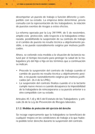 78   |   LEY PARA LA IGUALDAD EFECTIVA DE MUJERES Y HOMBRES




         desempeñar un puesto de trabajo o función diferente y com-
         patible con su estado. La empresa debe determinar, previa
         consulta con la representación de los trabajadores, la relación
         de puestos exentos de riesgos a estos efectos.

         La reforma operada por la Ley 39/1999, de 5 de noviembre,
         amplió esta protección, sólo respecto a la trabajadora emba-
         razada, posibilitando la suspensión de su contrato de trabajo
         si el cambio de puesto no resulta técnica u objetivamente po-
         sible, o no puede razonablemente exigirse por motivos justifi-
         cados.

         Ahora, se extiende esta medida a la situación de lactancia na-
         tural por el tiempo necesario para proteger la salud de la tra-
         bajadora y/o del hijo o hija en los términos que a continuación
         se indican.

         • Procede la suspensión del contrato de trabajo cuando el
           cambio de puesto no resulta técnica u objetivamente posi-
           ble, o no puede razonablemente exigirse por motivos justifi-
           cados (art. 26.4 de la LPRL).
         • La suspensión del contrato finaliza cuando el o la lactante
           cumple nueve meses o cuando desaparece la imposibilidad
           de la trabajadora de reincorporarse a su puesto anterior o a
           otro compatible con su estado.

         Artículos 45.1.d) y 48.5 del Estatuto de los Trabajadores; y artí-
         culo 26 de la Ley de Prevención de Riesgos laborales.

         2.1.2. Medidas de protección del ejercicio del derecho

         Se recoge expresamente que la trabajadora se beneficiará de
         cualquier mejora en las condiciones de trabajo a la que hubie-
         ra podido tener derecho durante la suspensión del contrato.
 