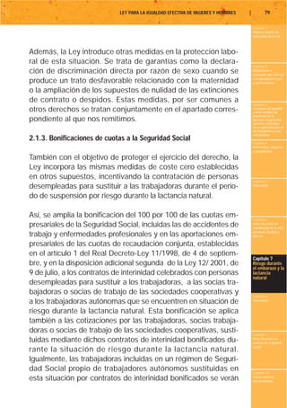 LEY PARA LA IGUALDAD EFECTIVA DE MUJERES Y HOMBRES   |           79

                                                                                      Capítulo 1
                                                                                      Objeto y ámbito de
                                                                                      aplicación de la Ley



Además, la Ley introduce otras medidas en la protección labo-
ral de esta situación. Se trata de garantías como la declara-
                                                                                      Capítulo 2
ción de discriminación directa por razón de sexo cuando se                            Definiciones y
                                                                                      conceptos que afectan
                                                                                      a la igualdad de trato
produce un trato desfavorable relacionado con la maternidad                           y oportunidades

o la ampliación de los supuestos de nulidad de las extinciones
de contrato o despidos. Estas medidas, por ser comunes a
                                                                                      Capítulo 3
otros derechos se tratan conjuntamente en el apartado corres-                         Los planes de igualdad
                                                                                      y otras medidas de
                                                                                      promoción de la
pondiente al que nos remitimos.                                                       igualdad. Negociación
                                                                                      colectiva y derechos
                                                                                      de la representación de
                                                                                      los trabajadores y las
                                                                                      trabajadoras
2.1.3. Bonificaciones de cuotas a la Seguridad Social                                 Capítulo 4
                                                                                      Maternidad, adopción
                                                                                      y acogimiento

También con el objetivo de proteger el ejercicio del derecho, la
Ley incorpora las mismas medidas de coste cero establecidas
en otros supuestos, incentivando la contratación de personas                          Capítulo 5
desempleadas para sustituir a las trabajadoras durante el perío-                      Paternidad


do de suspensión por riesgo durante la lactancia natural.

Así, se amplía la bonificación del 100 por 100 de las cuotas em-                      Capítulo 6
presariales de la Seguridad Social, incluidas las de accidentes de                    Otros derechos de
                                                                                      conciliación de la vida
                                                                                      personal, familiar y
trabajo y enfermedades profesionales y en las aportaciones em-                        laboral

presariales de las cuotas de recaudación conjunta, establecidas
en el artículo 1 del Real Decreto-Ley 11/1998, de 4 de septiem-
                                                                                      Capítulo 7
bre, y en la disposición adicional segunda de la Ley 12/ 2001, de                     Riesgo durante
                                                                                      el embarazo y la
9 de julio, a los contratos de interinidad celebrados con personas                    lactancia
                                                                                      natural
desempleadas para sustituir a los trabajadoras, a las socias tra-
bajadoras o socias de trabajo de las sociedades cooperativas y                        Capítulo 8
a los trabajadoras autónomas que se encuentren en situación de                        Vacaciones


riesgo durante la lactancia natural. Esta bonificación se aplica
también a las cotizaciones por las trabajadoras, socias trabaja-
doras o socias de trabajo de las sociedades cooperativas, susti-                      Capítulo 9
tuidas mediante dichos contratos de interinidad bonificados du-                       Otros derechos en
                                                                                      materia de seguridad
                                                                                      social
rante la situación de riesgo durante la lactancia natural.
Igualmente, las trabajadoras incluidas en un régimen de Seguri-
dad Social propio de trabajadores autónomos sustituidas en                            Capítulo 10
esta situación por contratos de interinidad bonificados se verán                      Tutela contra la
                                                                                      discriminación
 