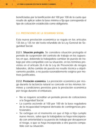 80   |   LEY PARA LA IGUALDAD EFECTIVA DE MUJERES Y HOMBRES




         beneficiadas por la bonificación del 100 por 100 de la cuota que
         resulte de aplicar sobre la base mínima o fija que corresponda el
         tipo de cotización establecido como obligatorio.


         2.2. PRESTACIONES DE LA SEGURIDAD SOCIAL

         Esta nueva prestación económica se regula en los artículos
         135 bis y 135 ter del texto refundido de la Ley General de Se-
         guridad Social.

         2.2.1. Situación protegida. Se considera situación protegida el
         período de suspensión del contrato de trabajo en los supues-
         tos en que, debiendo la trabajadora cambiar de puesto de tra-
         bajo por otro compatible con su situación, en los términos pre-
         vistos en el artículo 26.4 de la Ley de Prevención de riesgos
         laborales, dicho cambio de puesto no resulte técnica u objeti-
         vamente posible, o no pueda razonablemente exigirse por mo-
         tivos justificados.

         2.2.2. Prestación económica. La prestación económica por ries-
         go durante la lactancia natural se concede en los mismos tér-
         minos y condiciones previstos para la prestación económica
         por riesgo durante el embarazo.

         • No se requiere acreditar un período previo de cotizaciones
           a la Seguridad Social.
         • La cuantía asciende al 100 por 100 de la base reguladora
           de la incapacidad temporal derivada de contingencias pro-
           fesionales.
         • Se extingue en el momento en que el hijo o hija cumple
           nueve meses, salvo que la trabajadora se haya reincorpora-
           do con anterioridad a su puesto de trabajo por desaparecer
           el riesgo, o que se haya incorporado a otro puesto compa-
           tible con su situación.
 