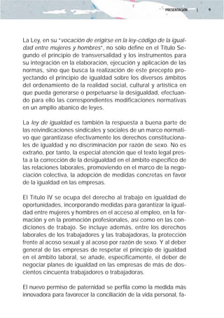 PRESENTACIÓN   |   9




La Ley, en su “vocación de erigirse en la ley-código de la igual-
dad entre mujeres y hombres”, no sólo define en el Título Se-
gundo el principio de transversalidad y los instrumentos para
su integración en la elaboración, ejecución y aplicación de las
normas, sino que busca la realización de este precepto pro-
yectando el principio de igualdad sobre los diversos ámbitos
del ordenamiento de la realidad social, cultural y artística en
que pueda generarse o perpetuarse la desigualdad, efectuan-
do para ello las correspondientes modificaciones normativas
en un amplio abanico de leyes.

La ley de igualdad es también la respuesta a buena parte de
las reivindicaciones sindicales y sociales de un marco normati-
vo que garantizase efectivamente los derechos constituciona-
les de igualdad y no discriminación por razón de sexo. No es
extraño, por tanto, la especial atención que el texto legal pres-
ta a la corrección de la desigualdad en el ámbito específico de
las relaciones laborales, promoviendo en el marco de la nego-
ciación colectiva, la adopción de medidas concretas en favor
de la igualdad en las empresas.

El Título IV se ocupa del derecho al trabajo en igualdad de
oportunidades, incorporando medidas para garantizar la igual-
dad entre mujeres y hombres en el acceso al empleo, en la for-
mación y en la promoción profesionales, así como en las con-
diciones de trabajo. Se incluye además, entre los derechos
laborales de los trabajadores y las trabajadoras, la protección
frente al acoso sexual y al acoso por razón de sexo. Y al deber
general de las empresas de respetar el principio de igualdad
en el ámbito laboral, se añade, específicamente, el deber de
negociar planes de igualdad en las empresas de más de dos-
cientos cincuenta trabajadores o trabajadoras.

El nuevo permiso de paternidad se perfila como la medida más
innovadora para favorecer la conciliación de la vida personal, fa-
 