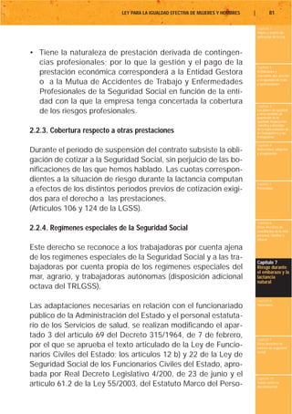 LEY PARA LA IGUALDAD EFECTIVA DE MUJERES Y HOMBRES   |           81

                                                                                      Capítulo 1
                                                                                      Objeto y ámbito de
                                                                                      aplicación de la Ley



• Tiene la naturaleza de prestación derivada de contingen-
  cias profesionales; por lo que la gestión y el pago de la
                                                                                      Capítulo 2
  prestación económica corresponderá a la Entidad Gestora                             Definiciones y
                                                                                      conceptos que afectan
                                                                                      a la igualdad de trato
  o a la Mutua de Accidentes de Trabajo y Enfermedades                                y oportunidades

  Profesionales de la Seguridad Social en función de la enti-
  dad con la que la empresa tenga concertada la cobertura
                                                                                      Capítulo 3
  de los riesgos profesionales.                                                       Los planes de igualdad
                                                                                      y otras medidas de
                                                                                      promoción de la
                                                                                      igualdad. Negociación
                                                                                      colectiva y derechos
2.2.3. Cobertura respecto a otras prestaciones                                        de la representación de
                                                                                      los trabajadores y las
                                                                                      trabajadoras

                                                                                      Capítulo 4
Durante el período de suspensión del contrato subsiste la obli-                       Maternidad, adopción
                                                                                      y acogimiento

gación de cotizar a la Seguridad Social, sin perjuicio de las bo-
nificaciones de las que hemos hablado. Las cuotas correspon-
dientes a la situación de riesgo durante la lactancia computan                        Capítulo 5
a efectos de los distintos períodos previos de cotización exigi-                      Paternidad


dos para el derecho a las prestaciones.
(Artículos 106 y 124 de la LGSS).
                                                                                      Capítulo 6
2.2.4. Regímenes especiales de la Seguridad Social                                    Otros derechos de
                                                                                      conciliación de la vida
                                                                                      personal, familiar y
                                                                                      laboral

Este derecho se reconoce a los trabajadoras por cuenta ajena
de los regímenes especiales de la Seguridad Social y a las tra-
                                                                                      Capítulo 7
bajadoras por cuenta propia de los regímenes especiales del                           Riesgo durante
                                                                                      el embarazo y la
mar, agrario, y trabajadoras autónomas (disposición adicional                         lactancia
                                                                                      natural
octava del TRLGSS).
                                                                                      Capítulo 8
Las adaptaciones necesarias en relación con el funcionariado                          Vacaciones


público de la Administración del Estado y el personal estatuta-
rio de los Servicios de salud, se realizan modificando el apar-
tado 3 del artículo 69 del Decreto 315/1964, de 7 de febrero,                         Capítulo 9
por el que se aprueba el texto articulado de la Ley de Funcio-                        Otros derechos en
                                                                                      materia de seguridad
                                                                                      social
narios Civiles del Estado; los artículos 12 b) y 22 de la Ley de
Seguridad Social de los Funcionarios Civiles del Estado, apro-
bada por Real Decreto Legislativo 4/200, de 23 de junio y el                          Capítulo 10
artículo 61.2 de la Ley 55/2003, del Estatuto Marco del Perso-                        Tutela contra la
                                                                                      discriminación
 