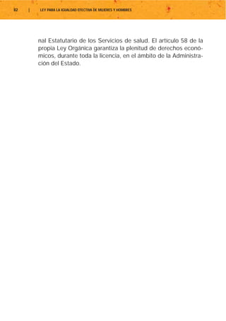 82   |   LEY PARA LA IGUALDAD EFECTIVA DE MUJERES Y HOMBRES




         nal Estatutario de los Servicios de salud. El artículo 58 de la
         propia Ley Orgánica garantiza la plenitud de derechos econó-
         micos, durante toda la licencia, en el ámbito de la Administra-
         ción del Estado.
 