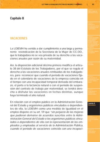 LEY PARA LA IGUALDAD EFECTIVA DE MUJERES Y HOMBRES   |           83

                                                                                    Capítulo 1
                                                                                    Objeto y ámbito de
                                                                                    aplicación de la Ley




Capítulo 8
                                                                                    Capítulo 2
                                                                                    Definiciones y
                                                                                    conceptos que afectan
                                                                                    a la igualdad de trato
                                                                                    y oportunidades




                                                                                    Capítulo 3

VACACIONES                                                                          Los planes de igualdad
                                                                                    y otras medidas de
                                                                                    promoción de la
                                                                                    igualdad. Negociación
                                                                                    colectiva y derechos
                                                                                    de la representación de
                                                                                    los trabajadores y las
                                                                                    trabajadoras
La LOIEMH ha venido a dar cumplimiento a una larga y perma-                         Capítulo 4
                                                                                    Maternidad, adopción
nente reivindicación de la Secretaría de la Mujer de CC.OO.,                        y acogimiento

que la trabajadora no se vea privada de su derecho a las vaca-
ciones anuales por razón de su maternidad.
                                                                                    Capítulo 5
                                                                                    Paternidad
Así, la disposición adicional décimo primera modifica el articu-
lo 38 del Estatuto de los Trabajadores, por el que se regula el
derecho a las vacaciones anuales retribuidas de los trabajado-
res, para reconocer que cuando el período de vacaciones fija-                       Capítulo 6
                                                                                    Otros derechos de
do en el calendario de vacaciones de la empresa coincida en                         conciliación de la vida
                                                                                    personal, familiar y
el tiempo con una incapacidad temporal derivada del embara-                         laboral

zo, el parto o la lactancia natural o con el período de suspen-
sión del contrato de trabajo por maternidad, se tendrá dere-                        Capítulo 7
                                                                                    Riesgo durante el
cho a disfrutar las vacaciones en fechas distintas, aunque                          embarazo y la
                                                                                    lactancia natural
haya terminado el año natural.

En relación con el empleo público en la Administración Gene-                        Capítulo 8
ral del Estado y organismos públicos vinculados o dependien-                        Vacaciones

tes de ella, la LOIEMH como una medida de Igualdad en el
empleo dispone en su art. 59 que “sin perjuicio de las mejoras
que pudieran derivarse de acuerdos suscritos entre la Admi-                         Capítulo 9
                                                                                    Otros derechos en
nistración General del Estado o los organismos públicos vincu-                      materia de seguridad
                                                                                    social
lados o dependientes de ella con la representación de los em-
pleados y empleadas al servicio de la Administración Pública,
cuando el período de vacaciones coincida con una incapaci-                          Capítulo 10
                                                                                    Tutela contra la
                                                                                    discriminación
 