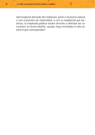 84   |   LEY PARA LA IGUALDAD EFECTIVA DE MUJERES Y HOMBRES




         dad temporal derivada del embarazo, parto o lactancia natural,
         o con el permiso de maternidad, o con su ampliación por lac-
         tancia, la empleada pública tendrá derecho a disfrutar las va-
         caciones en fecha distinta, aunque haya terminado el año na-
         tural al que correspondan”.
 