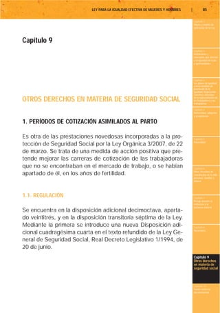 LEY PARA LA IGUALDAD EFECTIVA DE MUJERES Y HOMBRES   |           85

                                                                                     Capítulo 1
                                                                                     Objeto y ámbito de
                                                                                     aplicación de la Ley




Capítulo 9
                                                                                     Capítulo 2
                                                                                     Definiciones y
                                                                                     conceptos que afectan
                                                                                     a la igualdad de trato
                                                                                     y oportunidades




                                                                                     Capítulo 3
                                                                                     Los planes de igualdad
                                                                                     y otras medidas de
                                                                                     promoción de la
                                                                                     igualdad. Negociación
                                                                                     colectiva y derechos

OTROS DERECHOS EN MATERIA DE SEGURIDAD SOCIAL                                        de la representación de
                                                                                     los trabajadores y las
                                                                                     trabajadoras

                                                                                     Capítulo 4
                                                                                     Maternidad, adopción
                                                                                     y acogimiento

1. PERÍODOS DE COTIZACIÓN ASIMILADOS AL PARTO

Es otra de las prestaciones novedosas incorporadas a la pro-                         Capítulo 5
                                                                                     Paternidad
tección de Seguridad Social por la Ley Orgánica 3/2007, de 22
de marzo. Se trata de una medida de acción positiva que pre-
tende mejorar las carreras de cotización de las trabajadoras
que no se encontraban en el mercado de trabajo, o se habían                          Capítulo 6
                                                                                     Otros derechos de
apartado de él, en los años de fertilidad.                                           conciliación de la vida
                                                                                     personal, familiar y
                                                                                     laboral




1.1. REGULACIÓN                                                                      Capítulo 7
                                                                                     Riesgo durante el
                                                                                     embarazo y la
                                                                                     lactancia natural
Se encuentra en la disposición adicional decimoctava, aparta-
do veintitrés, y en la disposición transitoria séptima de la Ley.
Mediante la primera se introduce una nueva Disposición adi-                          Capítulo 8
                                                                                     Vacaciones
cional cuadragésima cuarta en el texto refundido de la Ley Ge-
neral de Seguridad Social, Real Decreto Legislativo 1/1994, de
20 de junio.
                                                                                     Capítulo 9
                                                                                     Otros derechos
                                                                                     en materia de
                                                                                     seguridad social



                                                                                     Capítulo 10
                                                                                     Tutela contra la
                                                                                     discriminación
 