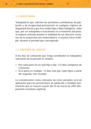 86   |   LEY PARA LA IGUALDAD EFECTIVA DE MUJERES Y HOMBRES




         1.2. BENEFICIARIAS

         Trabajadoras que solicitan las pensiones contributivas de jubi-
         lación o de incapacidad permanente en cualquier régimen de
         Seguridad Social y que han tenido hijas o hijos biológicos; salvo
         que, por ser trabajadora o funcionaria en el momento del parto,
         se hubiera cotizado durante la totalidad de las dieciséis sema-
         nas de la suspensión por maternidad o, si el parto fuese múlti-
         ple, durante el período que corresponda.


         1.3. CONTENIDO DEL DERECHO

         A los días de cotización que tenga acreditados la trabajadora
         solicitante de la pensión se añaden:

         • Por cada parto de un solo hijo o hija: 112 días completos de
           cotización.
         • Si el parto es múltiple: 14 días más por cada hijo/a a partir
           del segundo, éste incluido.

         La consideración como cotizados de estos períodos será de
         aplicación para las prestaciones de jubilación e invalidez per-
         manente que se causen a partir del 24 de marzo de 2007 (dis-
         posición transitoria séptima).
 