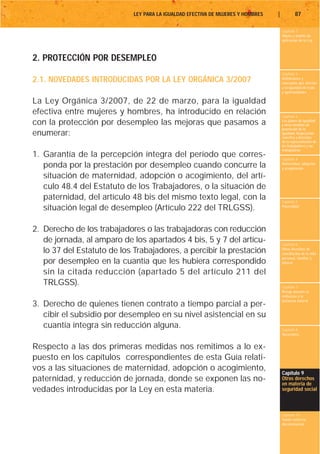 LEY PARA LA IGUALDAD EFECTIVA DE MUJERES Y HOMBRES   |           87

                                                                                      Capítulo 1
                                                                                      Objeto y ámbito de
                                                                                      aplicación de la Ley



2. PROTECCIÓN POR DESEMPLEO
                                                                                      Capítulo 2
2.1. NOVEDADES INTRODUCIDAS POR LA LEY ORGÁNICA 3/2007                                Definiciones y
                                                                                      conceptos que afectan
                                                                                      a la igualdad de trato
                                                                                      y oportunidades

La Ley Orgánica 3/2007, de 22 de marzo, para la igualdad
efectiva entre mujeres y hombres, ha introducido en relación                          Capítulo 3
con la protección por desempleo las mejoras que pasamos a                             Los planes de igualdad
                                                                                      y otras medidas de
                                                                                      promoción de la
enumerar:                                                                             igualdad. Negociación
                                                                                      colectiva y derechos
                                                                                      de la representación de
                                                                                      los trabajadores y las
                                                                                      trabajadoras
1. Garantía de la percepción íntegra del período que corres-                          Capítulo 4
   ponda por la prestación por desempleo cuando concurre la                           Maternidad, adopción
                                                                                      y acogimiento

   situación de maternidad, adopción o acogimiento, del artí-
   culo 48.4 del Estatuto de los Trabajadores, o la situación de
   paternidad, del artículo 48 bis del mismo texto legal, con la                      Capítulo 5
   situación legal de desempleo (Artículo 222 del TRLGSS).                            Paternidad




2. Derecho de los trabajadores o las trabajadoras con reducción
   de jornada, al amparo de los apartados 4 bis, 5 y 7 del artícu-                    Capítulo 6
   lo 37 del Estatuto de los Trabajadores, a percibir la prestación                   Otros derechos de
                                                                                      conciliación de la vida
                                                                                      personal, familiar y
   por desempleo en la cuantía que les hubiera correspondido                          laboral

   sin la citada reducción (apartado 5 del artículo 211 del
   TRLGSS).                                                                           Capítulo 7
                                                                                      Riesgo durante el
                                                                                      embarazo y la
                                                                                      lactancia natural
3. Derecho de quienes tienen contrato a tiempo parcial a per-
   cibir el subsidio por desempleo en su nivel asistencial en su
   cuantía íntegra sin reducción alguna.                                              Capítulo 8
                                                                                      Vacaciones


Respecto a las dos primeras medidas nos remitimos a lo ex-
puesto en los capítulos correspondientes de esta Guía relati-
vos a las situaciones de maternidad, adopción o acogimiento,
                                                                                      Capítulo 9
paternidad, y reducción de jornada, donde se exponen las no-                          Otros derechos
                                                                                      en materia de
vedades introducidas por la Ley en esta materia.                                      seguridad social



                                                                                      Capítulo 10
                                                                                      Tutela contra la
                                                                                      discriminación
 