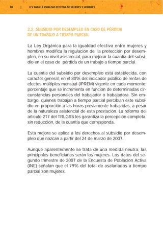 88   |   LEY PARA LA IGUALDAD EFECTIVA DE MUJERES Y HOMBRES




         2.2. SUBSIDIO POR DESEMPLEO EN CASO DE PÉRDIDA
         DE UN TRABAJO A TIEMPO PARCIAL

         La Ley Orgánica para la igualdad efectiva entre mujeres y
         hombres modifica la regulación de la protección por desem-
         pleo, en su nivel asistencial, para mejorar la cuantía del subsi-
         dio en el caso de pérdida de un trabajo a tiempo parcial.

         La cuantía del subsidio por desempleo está establecida, con
         carácter general, en el 80% del indicador público de rentas de
         efectos múltiples mensual (IPREM) vigente en cada momento;
         porcentaje que se incrementa en función de determinadas cir-
         cunstancias personales del trabajador o trabajadora. Sin em-
         bargo, quienes trabajan a tiempo parcial percibían este subsi-
         dio en proporción a las horas previamente trabajadas, a pesar
         de la naturaleza asistencial de esta prestación. La reforma del
         artículo 217 del TRLGSS les garantiza la percepción completa,
         sin reducción, de la cuantía que corresponda.

         Esta mejora se aplica a los derechos al subsidio por desem-
         pleo que nazcan a partir del 24 de marzo de 2007.

         Aunque aparentemente se trata de una medida neutra, las
         principales beneficiarias serán las mujeres. Los datos del se-
         gundo trimestre de 2007 de la Encuesta de Población Activa
         (INE) señalan que el 79% del total de asalariados a tiempo
         parcial son mujeres.
 