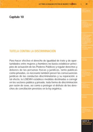 LEY PARA LA IGUALDAD EFECTIVA DE MUJERES Y HOMBRES   |           89

                                                                                    Capítulo 1
                                                                                    Objeto y ámbito de
                                                                                    aplicación de la Ley




Capítulo 10
                                                                                    Capítulo 2
                                                                                    Definiciones y
                                                                                    conceptos que afectan
                                                                                    a la igualdad de trato
                                                                                    y oportunidades




                                                                                    Capítulo 3
                                                                                    Los planes de igualdad
                                                                                    y otras medidas de
                                                                                    promoción de la
                                                                                    igualdad. Negociación
                                                                                    colectiva y derechos
                                                                                    de la representación de
                                                                                    los trabajadores y las
                                                                                    trabajadoras

                                                                                    Capítulo 4
                                                                                    Maternidad, adopción
                                                                                    y acogimiento

TUTELA CONTRA LA DISCRIMINACIÓN

                                                                                    Capítulo 5
                                                                                    Paternidad
Para hacer efectivo el derecho de igualdad de trato y de opor-
tunidades entre mujeres y hombres no basta establecer princi-
pios de actuación de los Poderes Públicos y regular derechos y
deberes de las personas físicas y jurídicas, tanto públicas                         Capítulo 6
                                                                                    Otros derechos de
como privadas, es necesario también prever las consecuencias                        conciliación de la vida
                                                                                    personal, familiar y
jurídicas de las conductas discriminatorias y su reparación; a                      laboral

tal efecto, la LOIEMH establece medidas destinadas a corregir
en los sectores público y privado, toda forma de discriminación                     Capítulo 7
                                                                                    Riesgo durante el
por razón de sexo, así como a proteger el disfrute de los dere-                     embarazo y la
                                                                                    lactancia natural
chos de conciliación previstos en la ley orgánica.

                                                                                    Capítulo 8
                                                                                    Vacaciones




                                                                                    Capítulo 9
                                                                                    Otros derechos en
                                                                                    materia de seguridad
                                                                                    social




                                                                                    Capítulo 10
                                                                                    Tutela contra la
                                                                                    discriminación
 