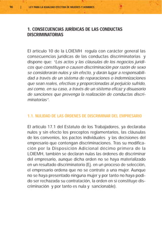 90   |   LEY PARA LA IGUALDAD EFECTIVA DE MUJERES Y HOMBRES




         1. CONSECUENCIAS JURÍDICAS DE LAS CONDUCTAS
         DISCRIMINATORIAS


         El artículo 10 de la LOIEMH regula con carácter general las
         consecuencias jurídicas de las conductas discriminatorias y
         dispone que: “Los actos y las cláusulas de los negocios jurídi-
         cos que constituyan o causen discriminación por razón de sexo
         se considerarán nulos y sin efecto, y darán lugar a responsabili-
         dad a través de un sistema de reparaciones o indemnizaciones
         que sean reales, efectivas y proporcionadas al perjuicio sufrido,
         así como, en su caso, a través de un sistema eficaz y disuasorio
         de sanciones que prevenga la realización de conductas discri-
         minatorias”.


         1.1. NULIDAD DE LAS ÓRDENES DE DISCRIMINAR DEL EMPRESARIO

         El artículo 17.1 del Estatuto de los Trabajadores, ya declaraba
         nulos y sin efecto los preceptos reglamentarios, las cláusulas
         de los convenios, los pactos individuales y las decisiones del
         empresario que contengan discriminaciones. Tras su modifica-
         ción por la Disposición Adicional décimo primera de la
         LOIEMH, también se declaran nulas las órdenes de discriminar
         del empresario, aunque dicha orden no se haya materializado
         en un resultado discriminatorio (Ej. en un proceso de selección,
         el empresario ordena que no se contrate a una mujer. Aunque
         no se haya presentado ninguna mujer y por tanto no haya podi-
         do ser rechazada su contratación, la orden en sí constituye dis-
         criminación y por tanto es nula y sancionable).
 