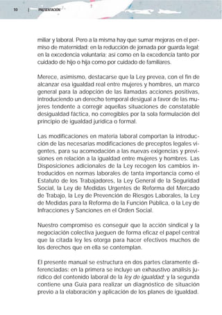 10   |   PRESENTACIÓN




         miliar y laboral. Pero a la misma hay que sumar mejoras en el per-
         miso de maternidad; en la reducción de jornada por guarda legal;
         en la excedencia voluntaria; así como en la excedencia tanto por
         cuidado de hijo o hija como por cuidado de familiares.

         Merece, asimismo, destacarse que la Ley prevea, con el fin de
         alcanzar esa igualdad real entre mujeres y hombres, un marco
         general para la adopción de las llamadas acciones positivas,
         introduciendo un derecho temporal desigual a favor de las mu-
         jeres tendente a corregir aquellas situaciones de constatable
         desigualdad fáctica, no corregibles por la sola formulación del
         principio de igualdad jurídica o formal.

         Las modificaciones en materia laboral comportan la introduc-
         ción de las necesarias modificaciones de preceptos legales vi-
         gentes, para su acomodación a las nuevas exigencias y previ-
         siones en relación a la igualdad entre mujeres y hombres. Las
         Disposiciones adicionales de la Ley recogen los cambios in-
         troducidos en normas laborales de tanta importancia como el
         Estatuto de los Trabajadores, la Ley General de la Seguridad
         Social, la Ley de Medidas Urgentes de Reforma del Mercado
         de Trabajo, la Ley de Prevención de Riesgos Laborales, la Ley
         de Medidas para la Reforma de la Función Pública, o la Ley de
         Infracciones y Sanciones en el Orden Social.

         Nuestro compromiso es conseguir que la acción sindical y la
         negociación colectiva jueguen de forma eficaz el papel central
         que la citada ley les otorga para hacer efectivos muchos de
         los derechos que en ella se contemplan.

         El presente manual se estructura en dos partes claramente di-
         ferenciadas: en la primera se incluye un exhaustivo análisis ju-
         rídico del contenido laboral de la ley de igualdad; y la segunda
         contiene una Guía para realizar un diagnóstico de situación
         previo a la elaboración y aplicación de los planes de igualdad.
 