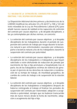 LEY PARA LA IGUALDAD EFECTIVA DE MUJERES Y HOMBRES   |           91

                                                                                    Capítulo 1
                                                                                    Objeto y ámbito de
                                                                                    aplicación de la Ley



1.2. NULIDAD DE LA EXTINCIÓN DEL CONTRATO POR CAUSAS
OBJETIVAS Y DEL DESPIDO DISCIPLINARIO
                                                                                    Capítulo 2
                                                                                    Definiciones y
                                                                                    conceptos que afectan
                                                                                    a la igualdad de trato
La Disposición Adicional décimo primera y decimotercera de la                       y oportunidades

LOIEMH modifican los artículos 53 y 55 del ET y 108 y 122 del
texto refundido de la Ley de Procedimiento Laboral (LPL) para
                                                                                    Capítulo 3
añadir nuevas causas de nulidad en los supuestos de extinción                       Los planes de igualdad
                                                                                    y otras medidas de
                                                                                    promoción de la
del contrato por causas objetivas y de despido disciplinario, a                     igualdad. Negociación
                                                                                    colectiva y derechos
las ya contempladas por dichas normas, en concreto:                                 de la representación de
                                                                                    los trabajadores y las
                                                                                    trabajadoras

                                                                                    Capítulo 4
• La extinción del contrato por causas objetivas y el despido                       Maternidad, adopción
                                                                                    y acogimiento

  disciplinario de las trabajadoras durante el período de sus-
  pensión del contrato de trabajo por riesgo durante la lactan-
  cia natural o por enfermedades causadas por embarazo,                             Capítulo 5
  parto o lactancia natural y los de los trabajadores durante la                    Paternidad


  suspensión del contrato por paternidad.

• La extinción del contrato por causas objetivas y el despido                       Capítulo 6
  disciplinario de los trabajadores o trabajadoras que hayan                        Otros derechos de
                                                                                    conciliación de la vida
                                                                                    personal, familiar y
  solicitado o estén disfrutando de reducción de jornada por                        laboral

  nacimiento de hija o hijo prematuro u hospitalizado tras el
  parto, los de las trabajadoras víctimas de violencia de géne-                     Capítulo 7
  ro por el ejercicio de los derechos de reducción o reordena-                      Riesgo durante el
                                                                                    embarazo y la
                                                                                    lactancia natural
  ción de su tiempo de trabajo, de movilidad geográfica, de
  cambio de centro de trabajo o de suspensión de la relación
  laboral.                                                                          Capítulo 8
                                                                                    Vacaciones


• La extinción del contrato por causas objetivas y el despido
  disciplinario de las trabajadoras o trabajadores después de
  haberse reintegrado al trabajo al finalizar los períodos de                       Capítulo 9
  suspensión del contrato por maternidad, adopción o acogi-                         Otros derechos en
                                                                                    materia de seguridad
                                                                                    social
  miento o paternidad, siempre que no hubieran transcurrido
  más de nueve meses desde la fecha de nacimiento, adop-
  ción o acogimiento del hijo o hija.
                                                                                    Capítulo 10
                                                                                    Tutela contra la
                                                                                    discriminación
 