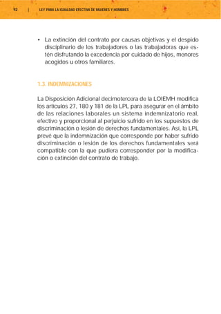 92   |   LEY PARA LA IGUALDAD EFECTIVA DE MUJERES Y HOMBRES




         • La extinción del contrato por causas objetivas y el despido
           disciplinario de los trabajadores o las trabajadoras que es-
           tén disfrutando la excedencia por cuidado de hijos, menores
           acogidos u otros familiares.


         1.3. INDEMNIZACIONES

         La Disposición Adicional decimotercera de la LOIEMH modifica
         los artículos 27, 180 y 181 de la LPL para asegurar en el ámbito
         de las relaciones laborales un sistema indemnizatorio real,
         efectivo y proporcional al perjuicio sufrido en los supuestos de
         discriminación o lesión de derechos fundamentales. Así, la LPL
         prevé que la indemnización que corresponde por haber sufrido
         discriminación o lesión de los derechos fundamentales será
         compatible con la que pudiera corresponder por la modifica-
         ción o extinción del contrato de trabajo.
 