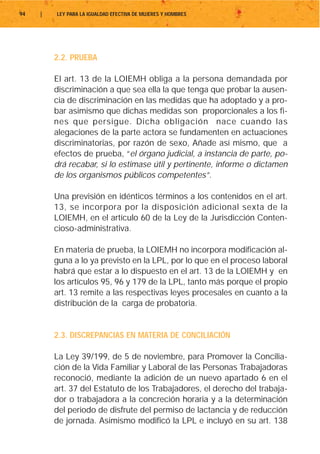 94   |   LEY PARA LA IGUALDAD EFECTIVA DE MUJERES Y HOMBRES




         2.2. PRUEBA

         El art. 13 de la LOIEMH obliga a la persona demandada por
         discriminación a que sea ella la que tenga que probar la ausen-
         cia de discriminación en las medidas que ha adoptado y a pro-
         bar asimismo que dichas medidas son proporcionales a los fi-
         nes que persigue. Dicha obligación nace cuando las
         alegaciones de la parte actora se fundamenten en actuaciones
         discriminatorias, por razón de sexo, Añade así mismo, que a
         efectos de prueba, “el órgano judicial, a instancia de parte, po-
         drá recabar, si lo estimase útil y pertinente, informe o dictamen
         de los organismos públicos competentes”.

         Una previsión en idénticos términos a los contenidos en el art.
         13, se incorpora por la disposición adicional sexta de la
         LOIEMH, en el artículo 60 de la Ley de la Jurisdicción Conten-
         cioso-administrativa.

         En materia de prueba, la LOIEMH no incorpora modificación al-
         guna a lo ya previsto en la LPL, por lo que en el proceso laboral
         habrá que estar a lo dispuesto en el art. 13 de la LOIEMH y en
         los artículos 95, 96 y 179 de la LPL, tanto más porque el propio
         art. 13 remite a las respectivas leyes procesales en cuanto a la
         distribución de la carga de probatoria.


         2.3. DISCREPANCIAS EN MATERIA DE CONCILIACIÓN

         La Ley 39/199, de 5 de noviembre, para Promover la Concilia-
         ción de la Vida Familiar y Laboral de las Personas Trabajadoras
         reconoció, mediante la adición de un nuevo apartado 6 en el
         art. 37 del Estatuto de los Trabajadores, el derecho del trabaja-
         dor o trabajadora a la concreción horaria y a la determinación
         del periodo de disfrute del permiso de lactancia y de reducción
         de jornada. Asimismo modificó la LPL e incluyó en su art. 138
 