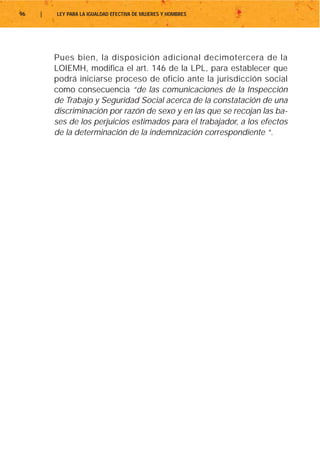 96   |   LEY PARA LA IGUALDAD EFECTIVA DE MUJERES Y HOMBRES




         Pues bien, la disposición adicional decimotercera de la
         LOIEMH, modifica el art. 146 de la LPL, para establecer que
         podrá iniciarse proceso de oficio ante la jurisdicción social
         como consecuencia “de las comunicaciones de la Inspección
         de Trabajo y Seguridad Social acerca de la constatación de una
         discriminación por razón de sexo y en las que se recojan las ba-
         ses de los perjuicios estimados para el trabajador, a los efectos
         de la determinación de la indemnización correspondiente “.
 