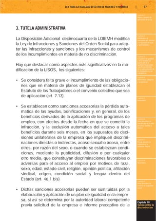 LEY PARA LA IGUALDAD EFECTIVA DE MUJERES Y HOMBRES   |           97

                                                                                     Capítulo 1
                                                                                     Objeto y ámbito de
                                                                                     aplicación de la Ley



3. TUTELA ADMINISTRATIVA
                                                                                     Capítulo 2
La Disposición Adicional decimocuarta de la LOIEMH modifica                          Definiciones y
                                                                                     conceptos que afectan
                                                                                     a la igualdad de trato
la Ley de Infracciones y Sanciones del Orden Social para adap-                       y oportunidades

tar las infracciones y sanciones y los mecanismos de control
de los incumplimientos en materia de no discriminación.                              Capítulo 3
                                                                                     Los planes de igualdad
                                                                                     y otras medidas de
                                                                                     promoción de la
Hay que destacar como aspectos más significativos en la mo-                          igualdad. Negociación
                                                                                     colectiva y derechos
dificación de la LISOS, los siguientes:                                              de la representación de
                                                                                     los trabajadores y las
                                                                                     trabajadoras

                                                                                     Capítulo 4
• Se considera falta grave el incumplimiento de las obligacio-                       Maternidad, adopción
                                                                                     y acogimiento

  nes que en materia de planes de igualdad establezcan el
  Estatuto de los Trabajadores o el convenio colectivo que sea
  de aplicación (art. 7.13).                                                         Capítulo 5
                                                                                     Paternidad


• Se establecen como sanciones accesorias la pérdida auto-
  mática de las ayudas, bonificaciones y, en general, de los
  beneficios derivados de la aplicación de los programas de                          Capítulo 6
  empleo, con efectos desde la fecha en que se cometió la                            Otros derechos de
                                                                                     conciliación de la vida
                                                                                     personal, familiar y
  infracción, y la exclusión automática del acceso a tales                           laboral

  beneficios durante seis meses, en los supuestos de deci-
  siones unilaterales de la empresa que impliquen discrimi-                          Capítulo 7
  naciones directas o indirectas, acoso sexual o acoso, entre                        Riesgo durante el
                                                                                     embarazo y la
                                                                                     lactancia natural
  otros, por razón del sexo, o cuando se establezcan condi-
  ciones, mediante la publicidad, difusión o por cualquier
  otro medio, que constituyan discriminaciones favorables o                          Capítulo 8
  adversas para el acceso al empleo por motivos de raza,                             Vacaciones


  sexo, edad, estado civil, religión, opinión política, afiliación
  sindical, origen, condición social y lengua dentro del
  Estado (art. 46.1 bis)                                                             Capítulo 9
                                                                                     Otros derechos en
                                                                                     materia de seguridad
                                                                                     social
• Dichas sanciones accesorias pueden ser sustituidas por la
  elaboración y aplicación de un plan de igualdad en la empre-
  sa, si así se determina por la autoridad laboral competente
                                                                                     Capítulo 10
  previa solicitud de la empresa e informe preceptivo de la                          Tutela contra la
                                                                                     discriminación
 