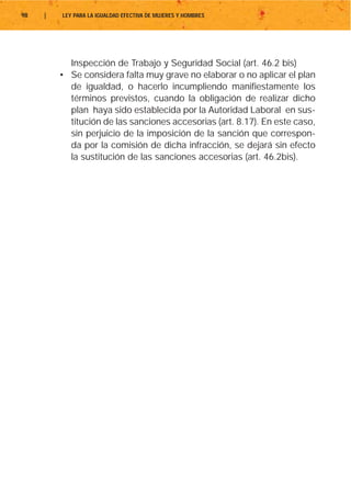 98   |   LEY PARA LA IGUALDAD EFECTIVA DE MUJERES Y HOMBRES




           Inspección de Trabajo y Seguridad Social (art. 46.2 bis)
         • Se considera falta muy grave no elaborar o no aplicar el plan
           de igualdad, o hacerlo incumpliendo manifiestamente los
           términos previstos, cuando la obligación de realizar dicho
           plan haya sido establecida por la Autoridad Laboral en sus-
           titución de las sanciones accesorias (art. 8.17). En este caso,
           sin perjuicio de la imposición de la sanción que correspon-
           da por la comisión de dicha infracción, se dejará sin efecto
           la sustitución de las sanciones accesorias (art. 46.2bis).
 