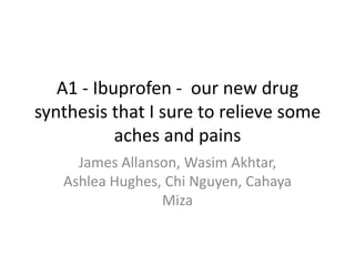 A1 - Ibuprofen - our new drug
synthesis that I sure to relieve some
           aches and pains
     James Allanson, Wasim Akhtar,
   Ashlea Hughes, Chi Nguyen, Cahaya
                 Miza
 