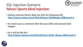 SQL Injection Scenario
Yahoo! Sports blind injection
• Stefano entered Yahoo! Web site with the following URL:
http://sports.yahoo.com/nfl/draft?year=2010&type=20&round=2
• He tried to put a comment after the year 2010 and noticed what
happen
• So it will be like this:
http://sports.yahoo.com/nfl/draft?year=2010--&type=20&round=2
 