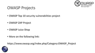 OWASP Projects
• OWASP Top 10 security vulnerabilities project
• OWASP ZAP Project
• OWASP Juice Shop
• More on the following link:
https://www.owasp.org/index.php/Category:OWASP_Project
 