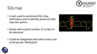 SQLmap
• A tool used to automate SQLi slow
exfiltration and to identify potential SQLi
injection points.
• Ready with a great number of scripts to
be executed
• Could be integrated with other tools such
as Burpsuite, Metasploit
 