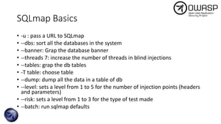 SQLmap Basics
• -u : pass a URL to SQLmap
• --dbs: sort all the databases in the system
• --banner: Grap the database banner
• --threads 7: increase the number of threads in blind injections
• --tables: grap the db tables
• -T table: choose table
• --dump: dump all the data in a table of db
• --level: sets a level from 1 to 5 for the number of injection points (headers
and parameters)
• --risk: sets a level from 1 to 3 for the type of test made
• --batch: run sqlmap defaults
 