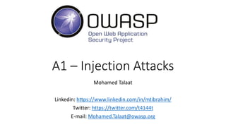 A1 – Injection Attacks
Mohamed Talaat
Linkedin: https://www.linkedin.com/in/mtibrahim/
Twitter: https://twitter.com/t4144t
E-mail: Mohamed.Talaat@owasp.org
 