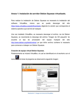 Anexo 1: Instalación de servidor Debian Squeeze virtualizado.


Para realizar la instalación de Debian Squeeze es necesaria la instalación del
software    VirtualBox,        mismo      que      se     puede       descargar     del   sitio
https://www.virtualbox.org/wiki/Downloads eligiendo la versión que corresponda al
sistema operativo que servirá de huésped.


Una vez instalado VirtualBox, es necesario descargar el archivo .iso de Debian
Squeeze, se recomienda la descarga del archivo “Imagen de CD pequeña” de
acuerdo    al    tipo     de     procesador        del     equipo         huésped   del   sitio
http://www.debian.org/distrib/netinst ya que dicho archivo contiene lo necesario
para comenzar a trabajar con Debian Squeeze.


Creación de equipo virtual Debian Squeeze.
Posteriormente se iniciará VirtualBox, el cual se identificará en el escritorio con el


icono       al iniciar el programa se observará la siguiente imagen:




                          Ilustración 1: Imagen de inicio de VirtualBox
 