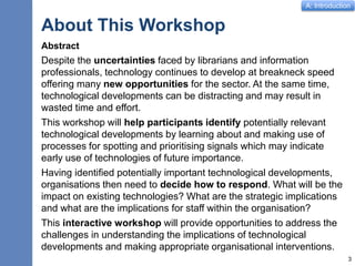 A: Introduction
About This Workshop
Abstract
Despite the uncertainties faced by librarians and information
professionals, technology continues to develop at breakneck speed
offering many new opportunities for the sector. At the same time,
technological developments can be distracting and may result in
wasted time and effort.
This workshop will help participants identify potentially relevant
technological developments by learning about and making use of
processes for spotting and prioritising signals which may indicate
early use of technologies of future importance.
Having identified potentially important technological developments,
organisations then need to decide how to respond. What will be the
impact on existing technologies? What are the strategic implications
and what are the implications for staff within the organisation?
This interactive workshop will provide opportunities to address the
challenges in understanding the implications of technological
developments and making appropriate organisational interventions.
3
 