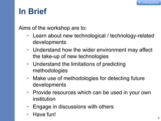 A: Introduction
In Brief
Aims of the workshop are to:
• Learn about new technological / technology-related
developments
• Understand how the wider environment may affect
the take-up of new technologies
• Understand the limitations of predicting
methodologies
• Make use of methodologies for detecting future
developments
• Provide resources which can be used in your own
institution
• Engage in discussions with others
• Have fun! 4
 