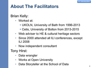 A: Introduction
About The Facilitators
Brian Kelly:
• Worked at:
 UKOLN, University of Bath from 1996-2013
 Cetis, University of Bolton from 2013-2015
• Web adviser to HE & cultural heritage sectors
• Since 2000 attended all ILI conferences, except
ILI 2008
• Now independent consultant
Tony Hirst:
• Data wrangler
• Works at Open University
• Data Storyteller at the School of Data
5
 