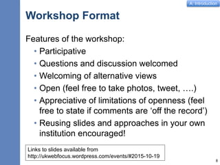A: Introduction
Workshop Format
Features of the workshop:
• Participative
• Questions and discussion welcomed
• Welcoming of alternative views
• Open (feel free to take photos, tweet, ….)
• Appreciative of limitations of openness (feel
free to state if comments are ‘off the record’)
• Reusing slides and approaches in your own
institution encouraged!
8
Links to slides available from
http://ukwebfocus.wordpress.com/events/#2015-10-19
 