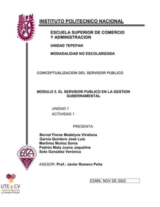 INSTITUTO POLITECNICO NACIONAL
ESCUELA SUPERIOR DE COMERCIO
Y ADMINISTRACION
UNIDAD TEPEPAN
MODADALIDAD NO ESCOLARIZADA
CONCEPTUALIZACION DEL SERVIDOR PUBLICO
MODULO 5. EL SERVIDOR PUBLICO EN LA GESTION
GUBERNAMENTAL
UNIDAD 1
ACTIVIDAD 1
PRESENTA:
Bernal Flores Madelyne Viridiana
García Quintero José Luis
Martínez Muñoz Sonia
Padrón Mata Juana Jaqueline
Soto González Verónica
ASESOR: Prof.: Javier Romero Peña
CDMX, NOV DE 2022
 