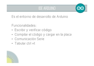 
ENTRADAS Y SALIDAS
Entradas: proporcionan información al
microcontrolador
Salidas: realizan las actuaciones
•  Pulsadores	
•  Sensores	
•  Motores	
•  LEDs	
•  Zumbador	
 