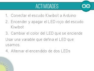 1.  Conectar el escudo Kiwibot a Arduino
2.  Encender y apagar el LED rojo del escudo
Kiwibot
3.  Cambiar el color del LED que se enciende
Usar una variable que defina el LED que
usamos
4.  Alternar el encendido de dos LEDs
ACTIVIDADES
 